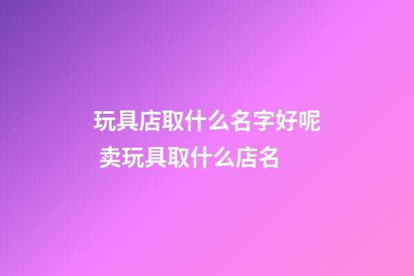 玩具店取什么名字好呢 卖玩具取什么店名